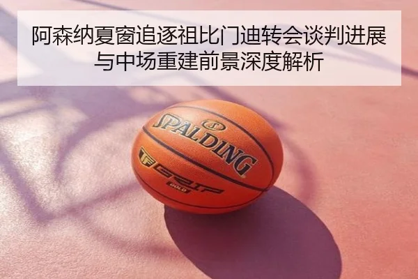阿森纳夏窗追逐祖比门迪转会谈判进展与中场重建前景深度解析