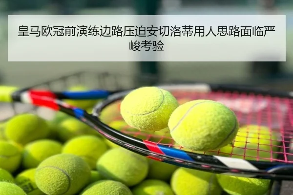 皇马欧冠前演练边路压迫安切洛蒂用人思路面临严峻考验