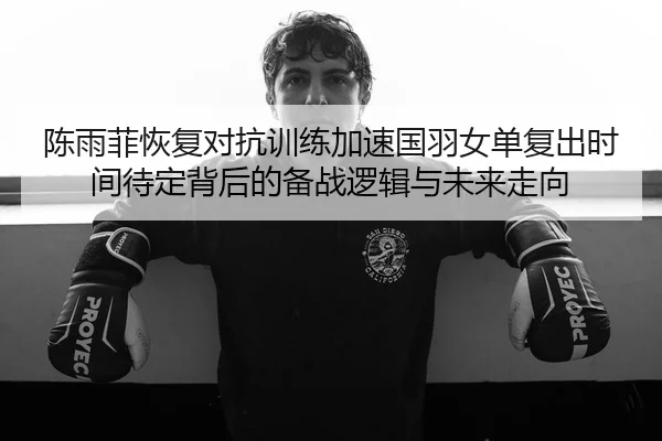 陈雨菲恢复对抗训练加速国羽女单复出时间待定背后的备战逻辑与未来走向