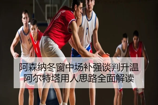阿森纳冬窗中场补强谈判升温 阿尔特塔用人思路全面解读